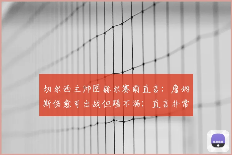切尔西主帅图赫尔赛前直言：詹姆斯伤愈可出战但踢不满；直言非常了解哈兰德的战术特点