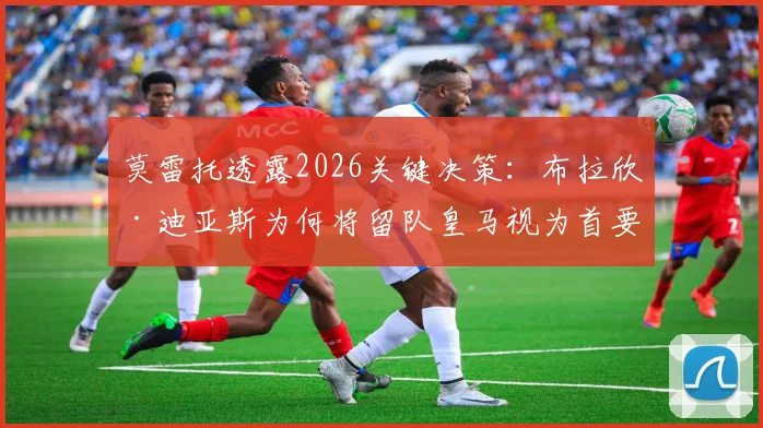 莫雷托透露2026关键决策:布拉欣·迪亚斯为何将留队皇马视为首要目标,其背后有何深远考量?