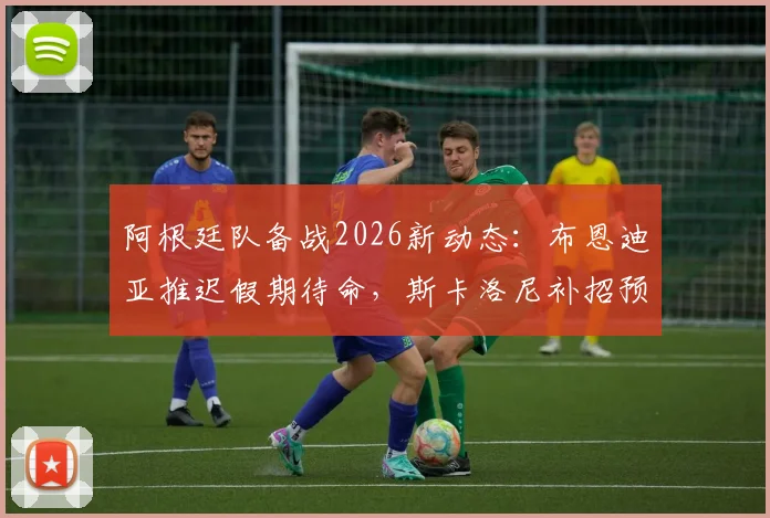 阿根廷队备战2026新动态:布恩迪亚推迟假期待命,斯卡洛尼补招预案曝光