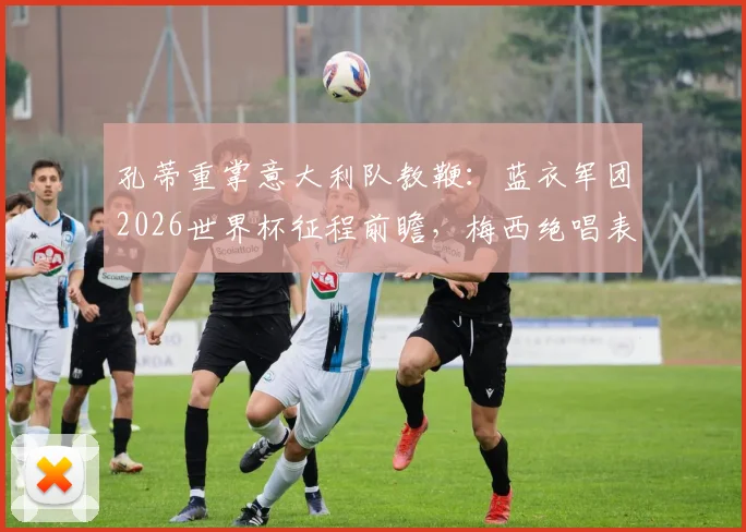 孔蒂重掌意大利队教鞭：蓝衣军团2026世界杯征程前瞻，梅西绝唱表现启示录