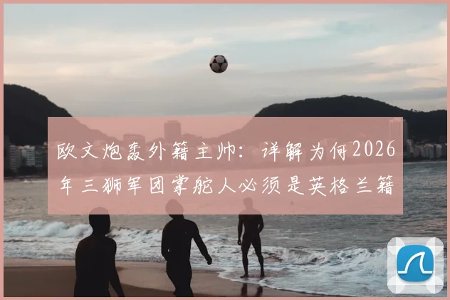 欧文炮轰外籍主帅:详解为何2026年三狮军团掌舵人必须是英格兰籍教练,本土DNA如何避免关键战犯错