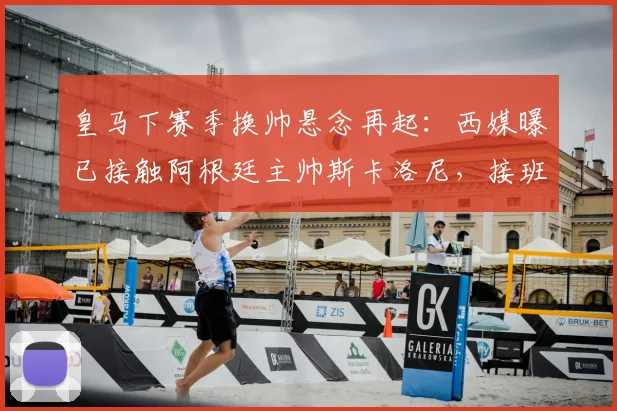 皇马下赛季换帅悬念再起:西媒曝已接触阿根廷主帅斯卡洛尼,接班安帅可能性有多大?