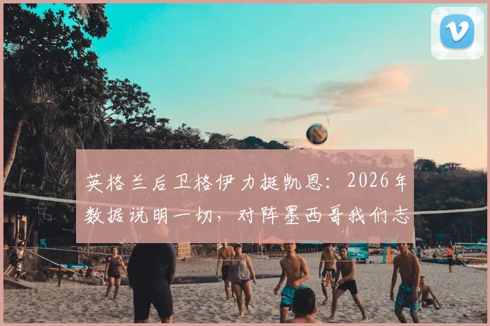 英格兰后卫格伊力挺凯恩:2026年数据说明一切,对阵墨西哥我们志在必得晋级