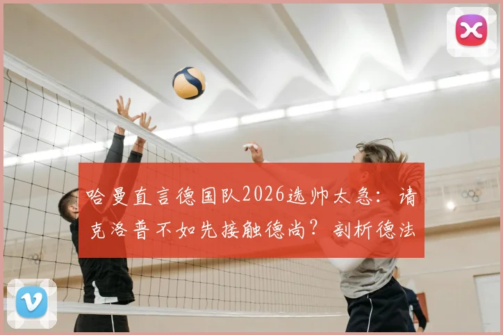 哈曼直言德国队2026选帅太急:请克洛普不如先接触德尚?剖析德法名帅执教利弊